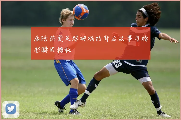 鹿晗热爱足球游戏的背后故事与精彩瞬间揭秘
