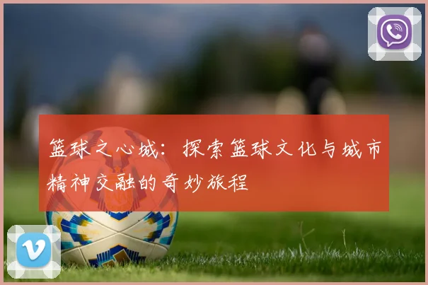 篮球之心城：探索篮球文化与城市精神交融的奇妙旅程