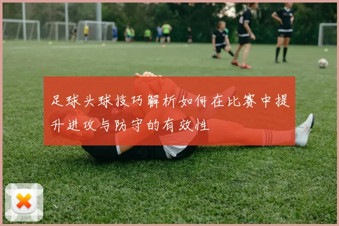 足球头球技巧解析如何在比赛中提升进攻与防守的有效性