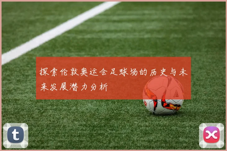 探索伦敦奥运会足球场的历史与未来发展潜力分析