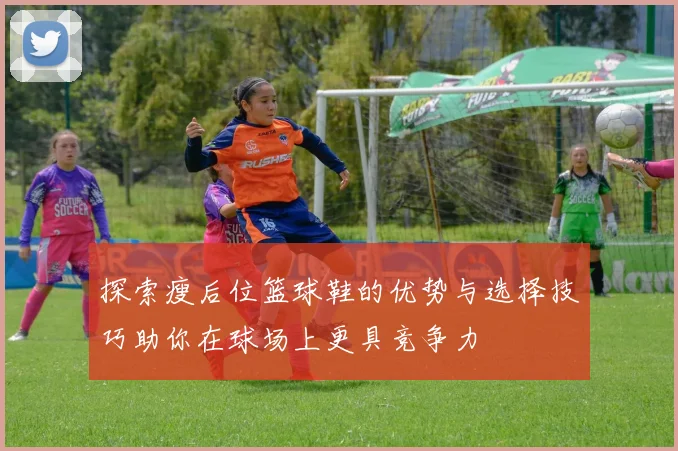 探索瘦后位篮球鞋的优势与选择技巧助你在球场上更具竞争力