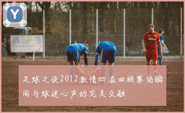 足球之夜2012激情四溢回顾赛场瞬间与球迷心声的完美交融