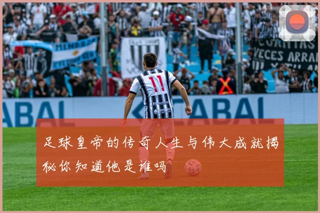 足球皇帝的传奇人生与伟大成就揭秘你知道他是谁吗
