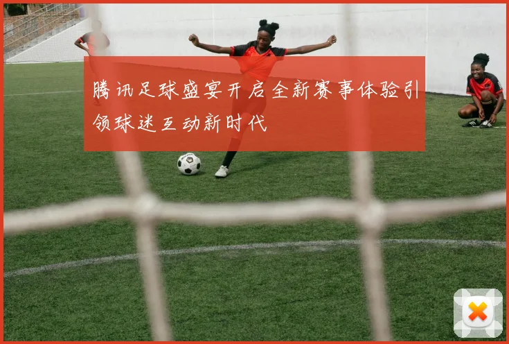 腾讯足球盛宴开启全新赛事体验引领球迷互动新时代
